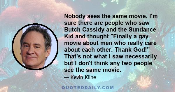 Nobody sees the same movie. I'm sure there are people who saw Butch Cassidy and the Sundance Kid and thought Finally a gay movie about men who really care about each other. Thank God! That's not what I saw necessarily