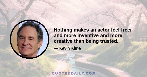 Nothing makes an actor feel freer and more inventive and more creative than being trusted.