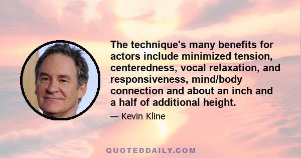 The technique's many benefits for actors include minimized tension, centeredness, vocal relaxation, and responsiveness, mind/body connection and about an inch and a half of additional height.