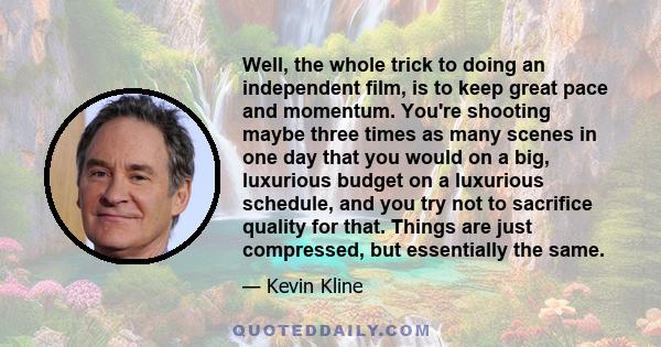 Well, the whole trick to doing an independent film, is to keep great pace and momentum. You're shooting maybe three times as many scenes in one day that you would on a big, luxurious budget on a luxurious schedule, and