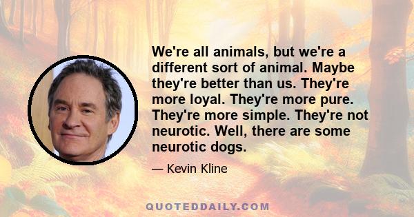 We're all animals, but we're a different sort of animal. Maybe they're better than us. They're more loyal. They're more pure. They're more simple. They're not neurotic. Well, there are some neurotic dogs.