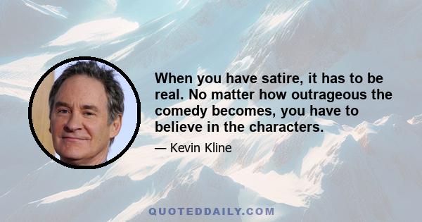 When you have satire, it has to be real. No matter how outrageous the comedy becomes, you have to believe in the characters.