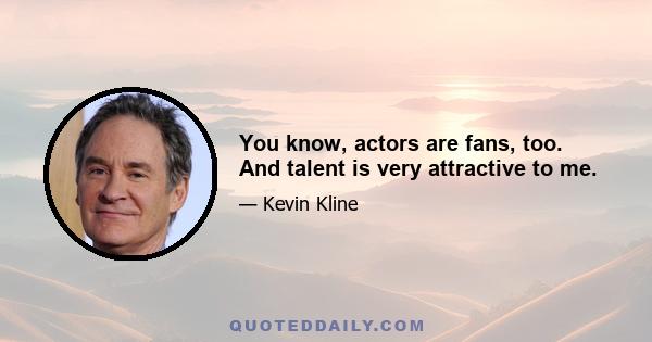 You know, actors are fans, too. And talent is very attractive to me.