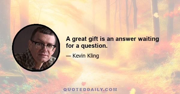 A great gift is an answer waiting for a question.