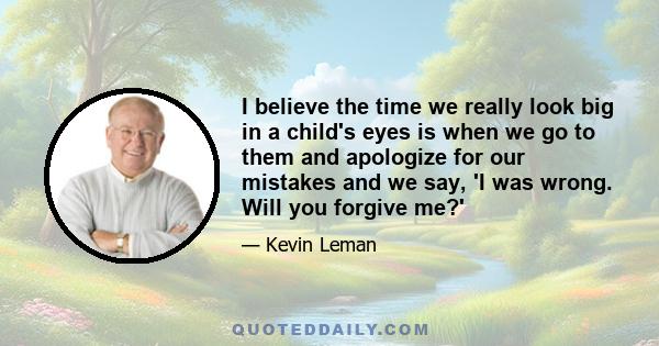 I believe the time we really look big in a child's eyes is when we go to them and apologize for our mistakes and we say, 'I was wrong. Will you forgive me?'