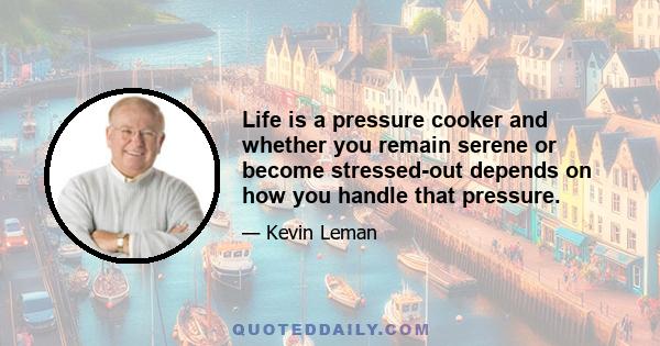 Life is a pressure cooker and whether you remain serene or become stressed-out depends on how you handle that pressure.