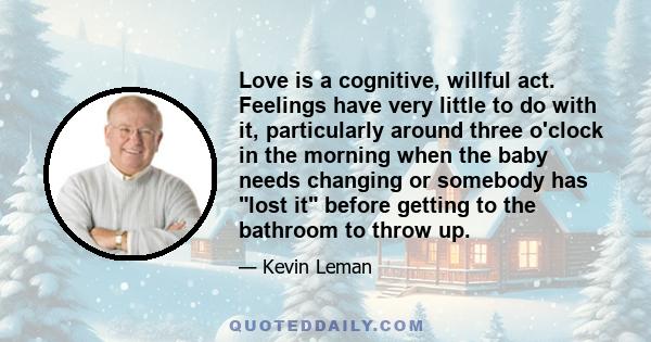 Love is a cognitive, willful act. Feelings have very little to do with it, particularly around three o'clock in the morning when the baby needs changing or somebody has lost it before getting to the bathroom to throw up.