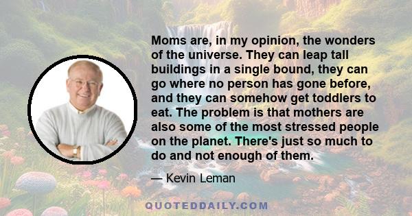 Moms are, in my opinion, the wonders of the universe. They can leap tall buildings in a single bound, they can go where no person has gone before, and they can somehow get toddlers to eat. The problem is that mothers