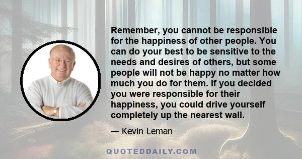 Remember, you cannot be responsible for the happiness of other people. You can do your best to be sensitive to the needs and desires of others, but some people will not be happy no matter how much you do for them. If