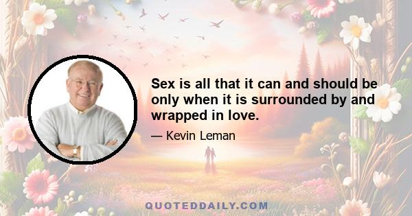 Sex is all that it can and should be only when it is surrounded by and wrapped in love.