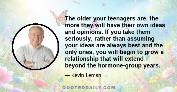 The older your teenagers are, the more they will have their own ideas and opinions. If you take them seriously, rather than assuming your ideas are always best and the only ones, you will begin to grow a relationship