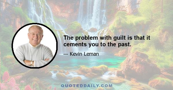 The problem with guilt is that it cements you to the past.