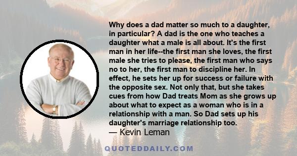 Why does a dad matter so much to a daughter, in particular? A dad is the one who teaches a daughter what a male is all about. It's the first man in her life--the first man she loves, the first male she tries to please,