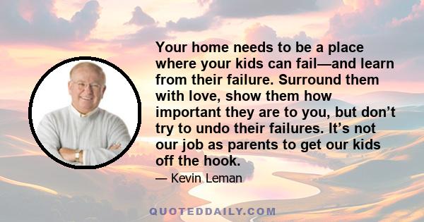 Your home needs to be a place where your kids can fail—and learn from their failure. Surround them with love, show them how important they are to you, but don’t try to undo their failures. It’s not our job as parents to 