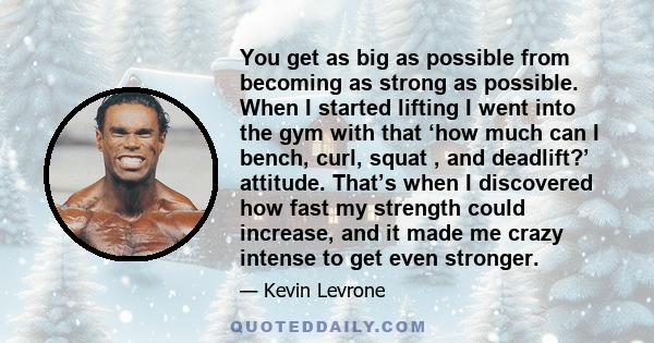 You get as big as possible from becoming as strong as possible. When I started lifting I went into the gym with that ‘how much can I bench, curl, squat , and deadlift?’ attitude. That’s when I discovered how fast my