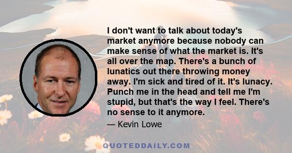 I don't want to talk about today's market anymore because nobody can make sense of what the market is. It's all over the map. There's a bunch of lunatics out there throwing money away. I'm sick and tired of it. It's