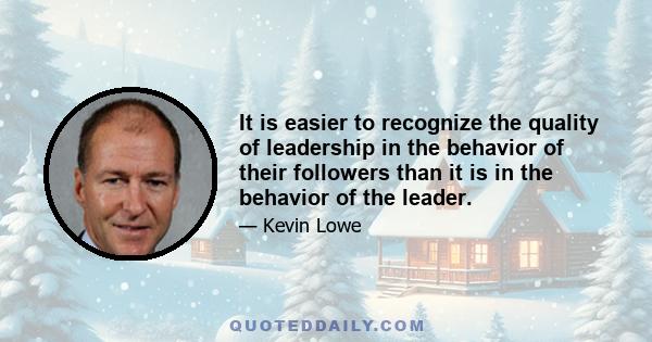 It is easier to recognize the quality of leadership in the behavior of their followers than it is in the behavior of the leader.