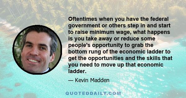 Oftentimes when you have the federal government or others step in and start to raise minimum wage, what happens is you take away or reduce some people's opportunity to grab the bottom rung of the economic ladder to get