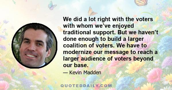 We did a lot right with the voters with whom we’ve enjoyed traditional support. But we haven’t done enough to build a larger coalition of voters. We have to modernize our message to reach a larger audience of voters