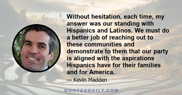 Without hesitation, each time, my answer was our standing with Hispanics and Latinos. We must do a better job of reaching out to these communities and demonstrate to them that our party is aligned with the aspirations