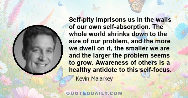 Self-pity imprisons us in the walls of our own self-absorption. The whole world shrinks down to the size of our problem, and the more we dwell on it, the smaller we are and the larger the problem seems to grow.