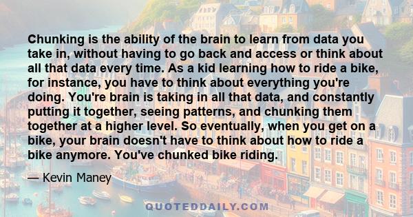 Chunking is the ability of the brain to learn from data you take in, without having to go back and access or think about all that data every time. As a kid learning how to ride a bike, for instance, you have to think