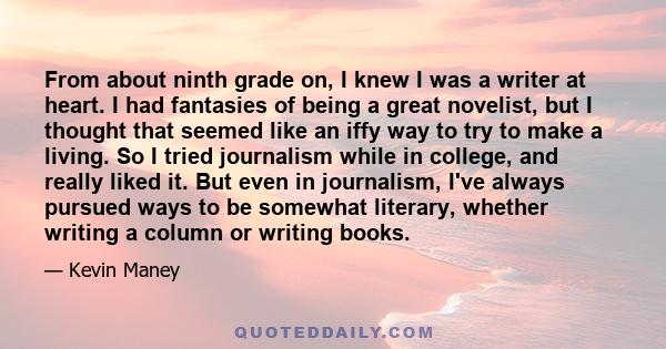 From about ninth grade on, I knew I was a writer at heart. I had fantasies of being a great novelist, but I thought that seemed like an iffy way to try to make a living. So I tried journalism while in college, and