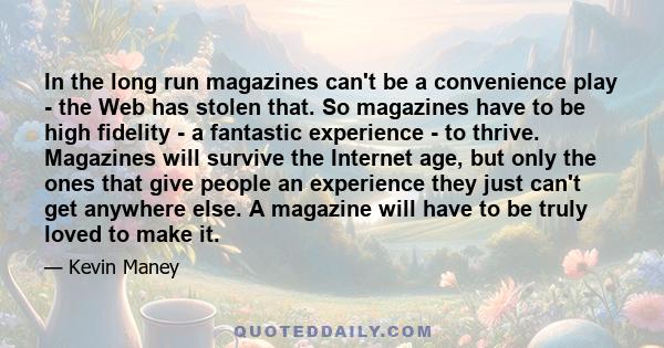 In the long run magazines can't be a convenience play - the Web has stolen that. So magazines have to be high fidelity - a fantastic experience - to thrive. Magazines will survive the Internet age, but only the ones