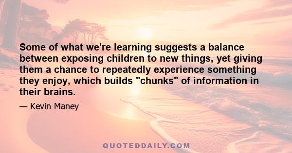 Some of what we're learning suggests a balance between exposing children to new things, yet giving them a chance to repeatedly experience something they enjoy, which builds chunks of information in their brains.