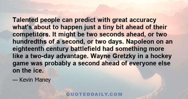 Talented people can predict with great accuracy what's about to happen just a tiny bit ahead of their competitors. It might be two seconds ahead, or two hundredths of a second, or two days. Napoleon on an eighteenth