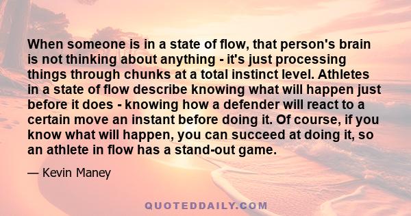 When someone is in a state of flow, that person's brain is not thinking about anything - it's just processing things through chunks at a total instinct level. Athletes in a state of flow describe knowing what will