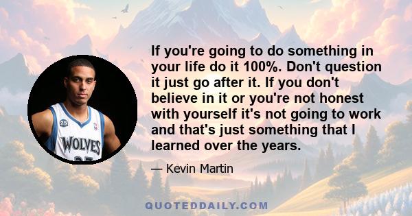 If you're going to do something in your life do it 100%. Don't question it just go after it. If you don't believe in it or you're not honest with yourself it's not going to work and that's just something that I learned