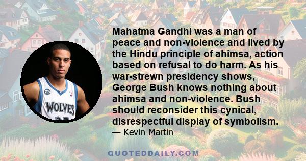 Mahatma Gandhi was a man of peace and non-violence and lived by the Hindu principle of ahimsa, action based on refusal to do harm. As his war-strewn presidency shows, George Bush knows nothing about ahimsa and