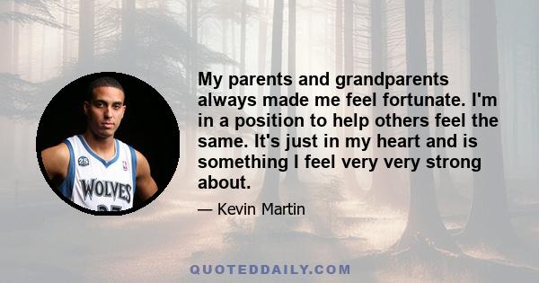 My parents and grandparents always made me feel fortunate. I'm in a position to help others feel the same. It's just in my heart and is something I feel very very strong about.