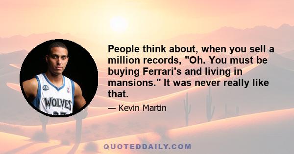 People think about, when you sell a million records, Oh. You must be buying Ferrari's and living in mansions. It was never really like that.