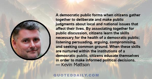 A democratic public forms when citizens gather together to deliberate and make public judgments about local and national issues that affect their lives. By associating together for public discussion, citizens learn the