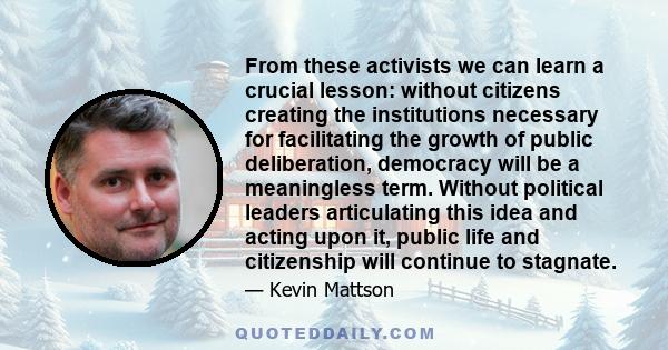 From these activists we can learn a crucial lesson: without citizens creating the institutions necessary for facilitating the growth of public deliberation, democracy will be a meaningless term. Without political