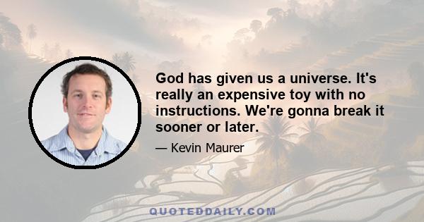 God has given us a universe. It's really an expensive toy with no instructions. We're gonna break it sooner or later.