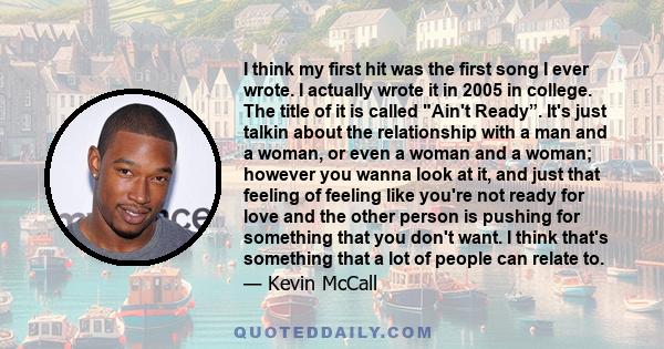 I think my first hit was the first song I ever wrote. I actually wrote it in 2005 in college. The title of it is called Ain't Ready”. It's just talkin about the relationship with a man and a woman, or even a woman and a 