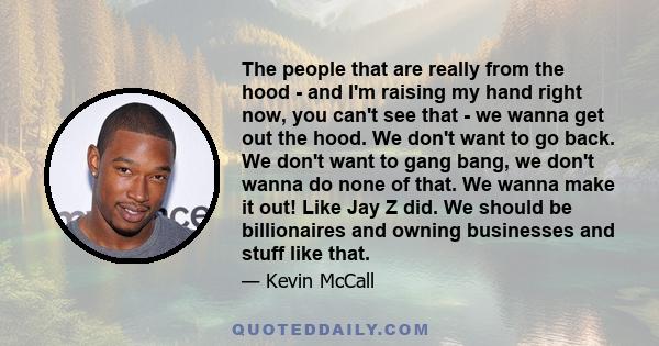 The people that are really from the hood - and I'm raising my hand right now, you can't see that - we wanna get out the hood. We don't want to go back. We don't want to gang bang, we don't wanna do none of that. We