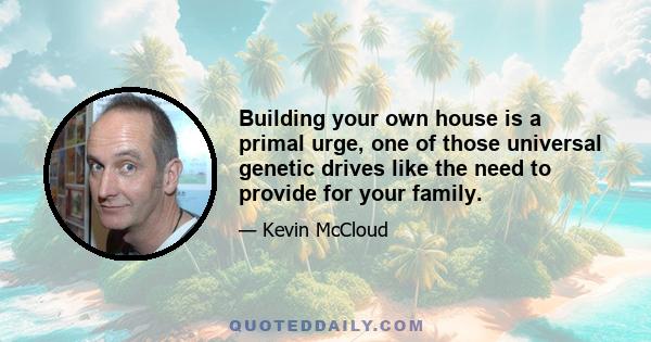 Building your own house is a primal urge, one of those universal genetic drives like the need to provide for your family.