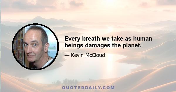 Every breath we take as human beings damages the planet.