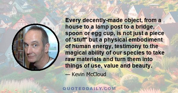 Every decently-made object, from a house to a lamp post to a bridge, spoon or egg cup, is not just a piece of 'stuff' but a physical embodiment of human energy, testimony to the magical ability of our species to take