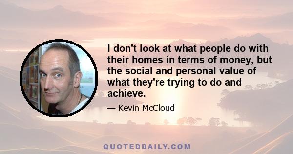 I don't look at what people do with their homes in terms of money, but the social and personal value of what they're trying to do and achieve.