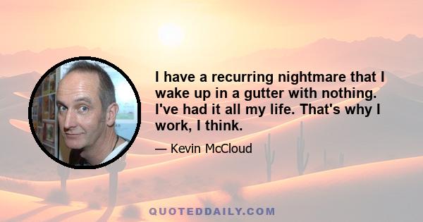 I have a recurring nightmare that I wake up in a gutter with nothing. I've had it all my life. That's why I work, I think.