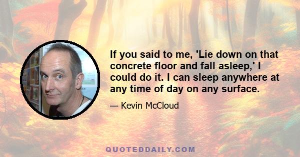 If you said to me, 'Lie down on that concrete floor and fall asleep,' I could do it. I can sleep anywhere at any time of day on any surface.