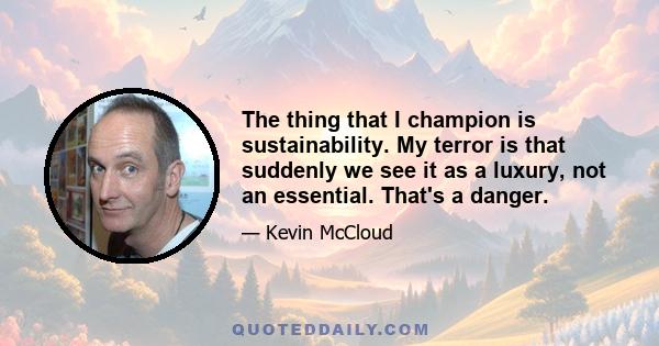 The thing that I champion is sustainability. My terror is that suddenly we see it as a luxury, not an essential. That's a danger.