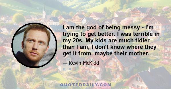 I am the god of being messy - I'm trying to get better. I was terrible in my 20s. My kids are much tidier than I am, I don't know where they get it from, maybe their mother.