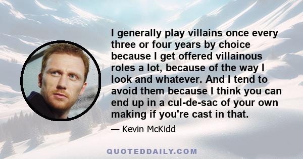 I generally play villains once every three or four years by choice because I get offered villainous roles a lot, because of the way I look and whatever. And I tend to avoid them because I think you can end up in a