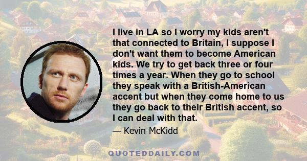 I live in LA so I worry my kids aren't that connected to Britain, I suppose I don't want them to become American kids. We try to get back three or four times a year. When they go to school they speak with a